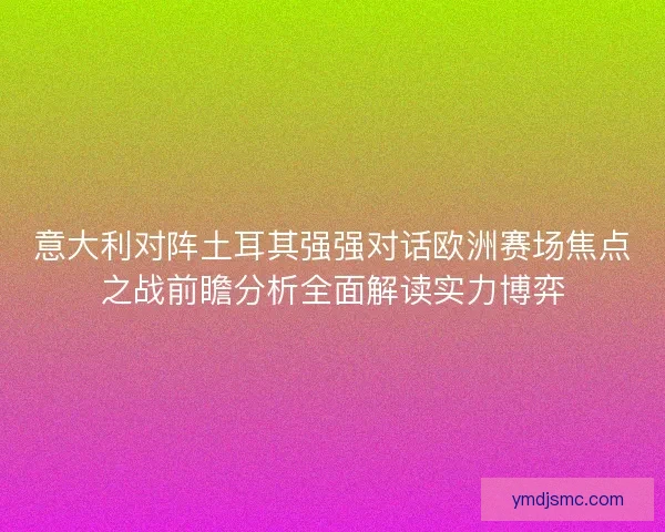 意大利对阵土耳其强强对话欧洲赛场焦点之战前瞻分析全面解读实力博弈