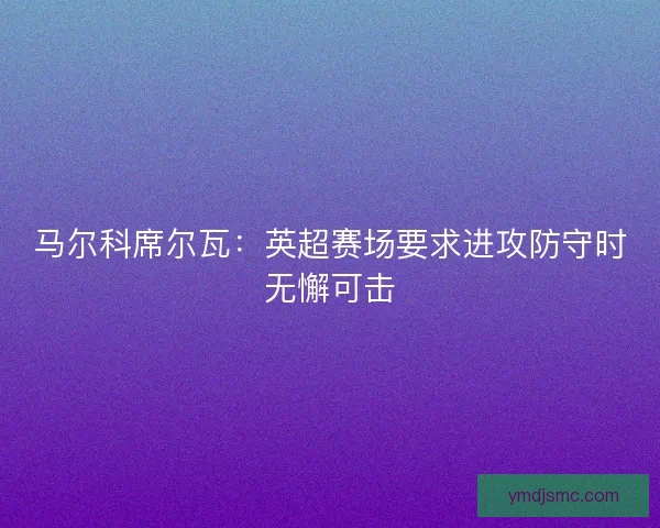 马尔科席尔瓦：英超赛场要求进攻防守时无懈可击